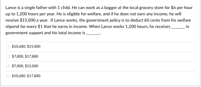 Lance is a single father with 1 child. He can work as a bagger at the local grocery store for $6 per hour
up to 1,200 hours per year. He is eligible for welfare, and if he does not earn any income, he will
receive $15,000 a year. If Lance works, the government policy is to deduct 60 cents from his welfare
stipend for every $1 that he earns in income. When Lance works 1,200 hours, he receives
_______in
government support and his total income is
$10,680, $15,000
$7,800, $17,880
$7,800, $15,000
$10,680, $17,880