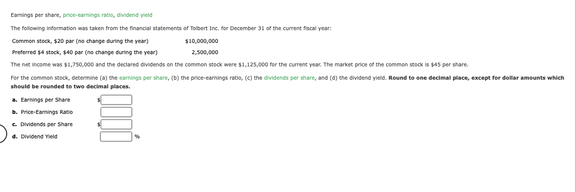 Earnings per share, price-earnings ratio, dividend yield
The following information was taken from the financial statements of Tolbert Inc. for December 31 of the current fiscal year:
Common stock, $20 par (no change during the year)
$10,000,000
2,500,000
Preferred $4 stock, $40 par (no change during the year)
The net income was $1,750,000 and the declared dividends on the common stock were $1,125,000 for the current year. The market price of the common stock is $45 per share.
For the common stock, determine (a) the earnings per share, (b) the price-earnings ratio, (c) the dividends per share, and (d) the dividend yield. Round to one decimal place, except for dollar amounts which
should be rounded to two decimal places.
a. Earnings per Share
b. Price-Earnings Ratio
c. Dividends per Share
d. Dividend Yield
$
%