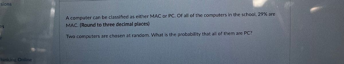 sions
es
hinking Online
A computer can be classified as either MAC or PC. Of all of the computers in the school, 29% are
MAC. (Round to three decimal places)
Two computers are chosen at random. What is the probability that all of them are PC?