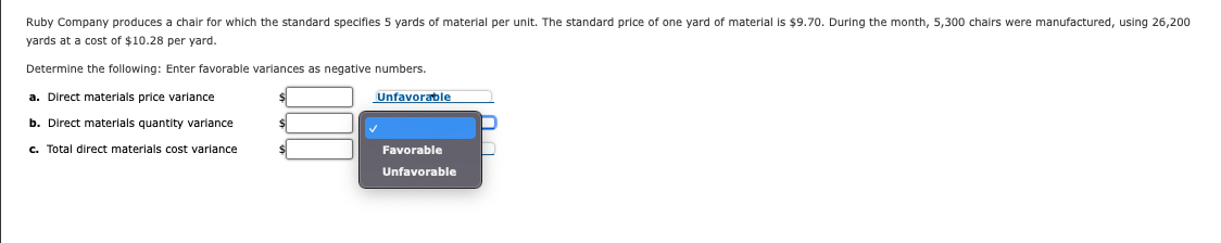 Ruby Company produces a chair for which the standard specifies 5 yards of material per unit. The standard price of one yard of material is $9.70. During the month, 5,300 chairs were manufactured, using 26,200
yards at a cost of $10.28 per yard.
Determine the following: Enter favorable variances as negative numbers.
a. Direct materials price variance
Unfavorable
b. Direct materials quantity variance
c. Total direct materials cost variance
Favorable
Unfavorable