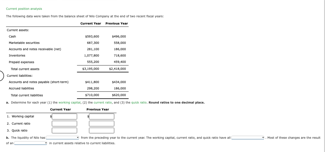 Current position analysis
The following data were taken from the balance sheet of Nilo Company at the end of two recent fiscal years:
Current Year Previous Year
Current assets:
Cash
Marketable securities
Accounts and notes receivable (net)
Inventories
Prepaid expenses
Total current assets
Current liabilities:
Accounts and notes payable (short-term)
Accrued liabilities
Total current liabilities.
1. Working capital
2. Current ratio
$593,600
687,300
281,100
1,077,800
555,200
$3,195,000
3. Quick ratio
b. The liquidity of Nilo has
of an
$411,800
298,200
$710,000
$496,000
558,000
186,000
718,600
459,400
a. Determine for each year (1) the working capital, (2) the current ratio, and (3) the quick ratio. Round ratios to one decimal place.
Current Year
Previous Year
$2,418,000
$434,000
186,000
$620,000
from the preceding year to the current year. The working capital, current ratio, and quick ratio have all
in current assets relative to current liabilities.
. Most of these changes are the result