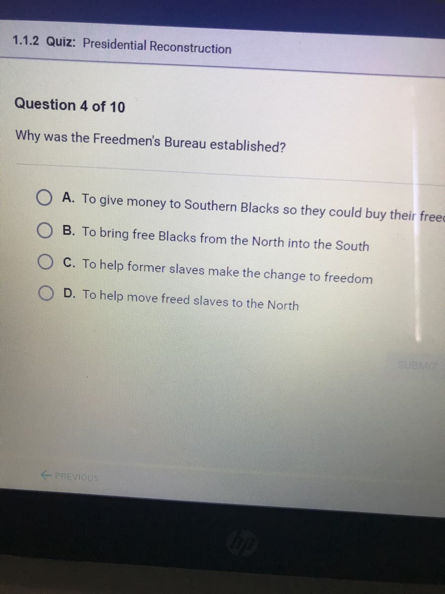 1.1.2 Quiz: Presidential Reconstruction
Question 4 of 10
Why was the Freedmen's Bureau established?
A. To give money to Southern Blacks so they could buy their freed
B. To bring free Blacks from the North into the South
C. To help former slaves make the change to freedom
D. To help move freed slaves to the North
PREVIOUS
