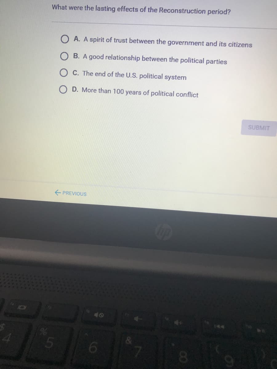 What were the lasting effects of the Reconstruction period?
A. A spirit of trust between the government and its citizens
B. A good relationship between the political parties
C. The end of the U.S. political system
D. More than 100 years of political conflict
SUBMIT
E PREVIOUS
101
40
00
