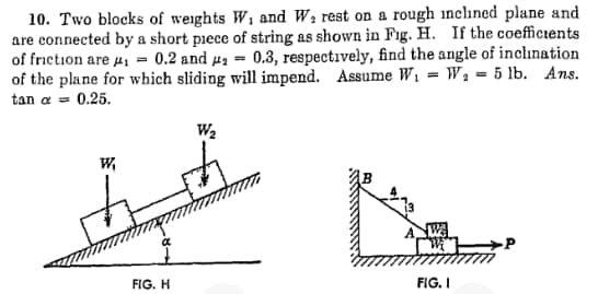 10. Two blocks of weights W1 and W; rest on a rough inclined plane and
are connected by a short piece of string as shown in Fig. H. If the coefficients
of friction are #, = 0.2 and µa = 0.3, respectively, find the angle of inchınation
of the plane for which sliding will impend. Assume W, = W1 = 5 lb. Ans.
tan a = 0.25.
We
w,
FIG. H
FIG. I
