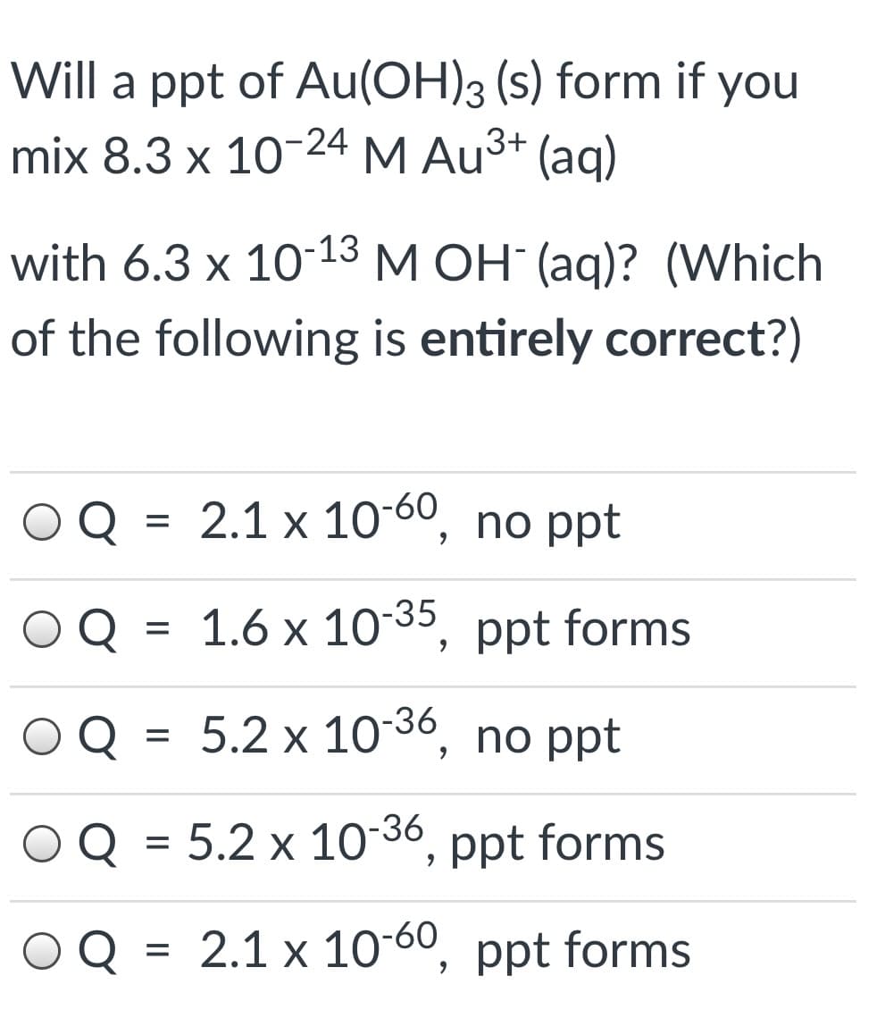 Will a ppt of Au(OH)3 (s) form if you
mix 8.3 x 10-24 M Au3+ (aq)
with 6.3 x 10-13 M OH (aq)? (Which
of the following is entirely correct?)
Q = 2.1 x 10-60, no ppt
Q
1.6 x 10 35, ppt forms
Q
5.2 x 10-36, no ppt
Q =
5.2 x 10-36, ppt forms
2.1 x 10-60, ppt forms
