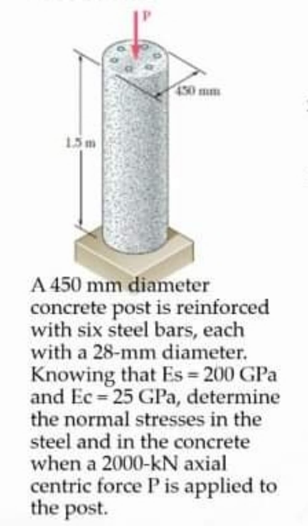 450 mm
15m
A 450 mm diameter
concrete post is reinforced
with six steel bars, each
with a 28-mm diameter.
Knowing that Es 200 GPa
and Ec 25 GPa, determine
the normal stresses in the
steel and in the concrete
when a 2000-kN axial
centric force P is applied to
the post.
