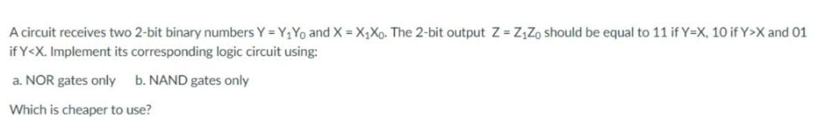 A circuit receives two 2-bit binary numbers Y = Y1Y0 and X = X,Xo. The 2-bit output Z = Z,Zo should be equal to 11 if Y=X, 10 if Y>X and 01
if Y<X. Implement its corresponding logic circuit using:
a. NOR gates only b. NAND gates only
Which is cheaper to use?
