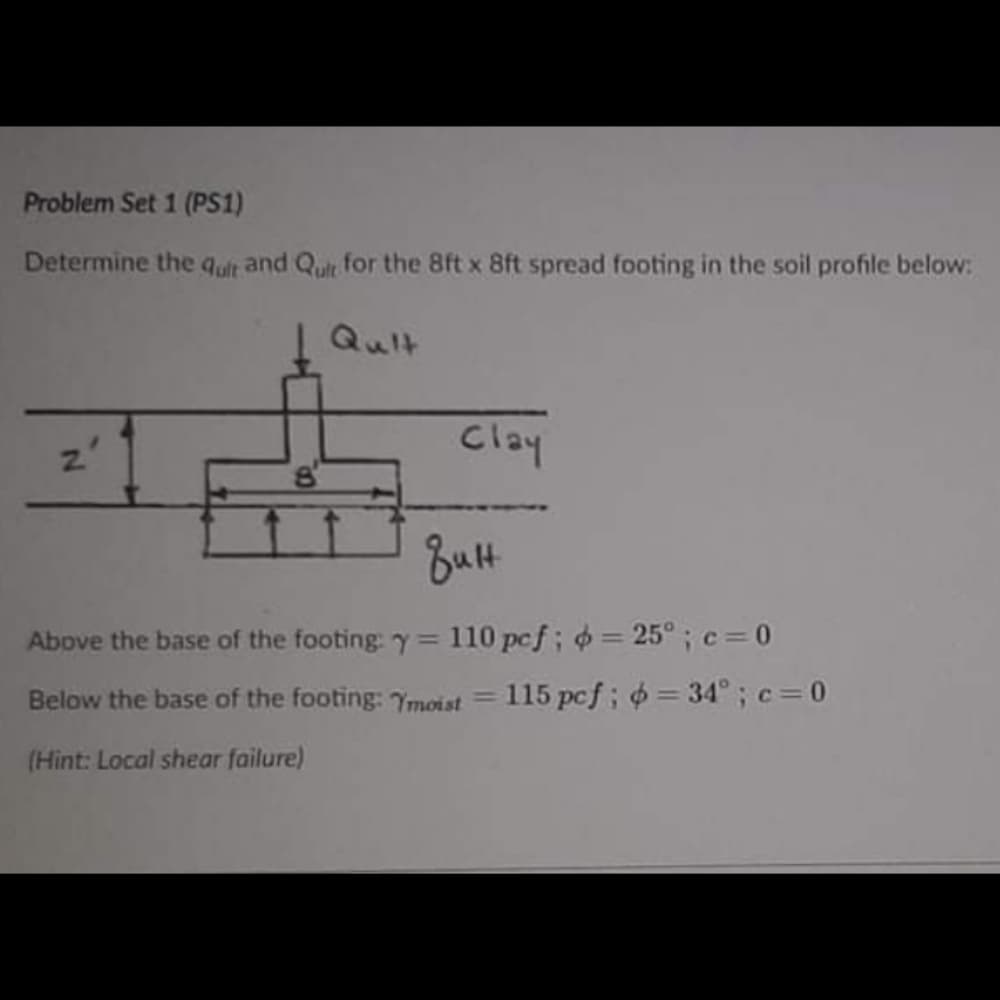 Problem Set 1 (PS1)
Determine the qult and Qult for the 8ft x 8ft spread footing in the soil profile below:
I Quit
Clay
Butt
Above the base of the footing: y= 110 pcf; = 25° ;c=0
%3D
Below the base of the footing: Ymoist = 115 pcf; = 34°; c=0
%3D
(Hint: Local shear failure)
