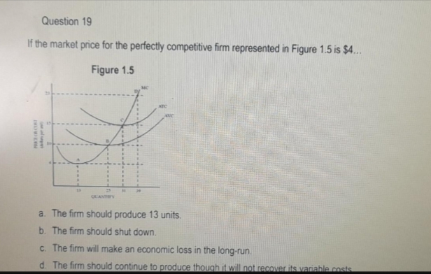 Question 19
If the market price for the perfectly competitive firm represented in Figure 1.5 is $4...
Figure 1.5
PAKE CR COST
and per
QUANTITY
31
34
a.
The firm should produce 13 units.
b. The firm should shut down.
c. The firm will make an economic loss in the long-run.
d. The firm should continue to produce though it will not recover its variable costs