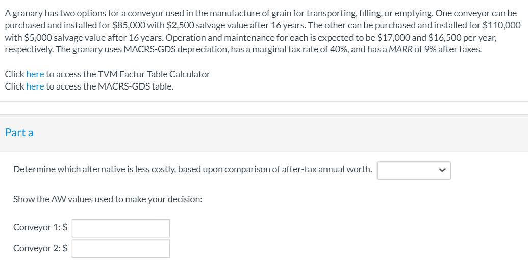 A granary has two options for a conveyor used in the manufacture of grain for transporting, filling, or emptying. One conveyor can be
purchased and installed for $85,000 with $2,500 salvage value after 16 years. The other can be purchased and installed for $110,000
with $5,000 salvage value after 16 years. Operation and maintenance for each is expected to be $17,000 and $16,500 per year,
respectively. The granary uses MACRS-GDS depreciation, has a marginal tax rate of 40%, and has a MARR of 9% after taxes.
Click here to access the TVM Factor Table Calculator
Click here to access the MACRS-GDS table.
Part a
Determine which alternative is less costly, based upon comparison of after-tax annual worth.
Show the AW values used to make your decision:
Conveyor 1: $
Conveyor 2: $