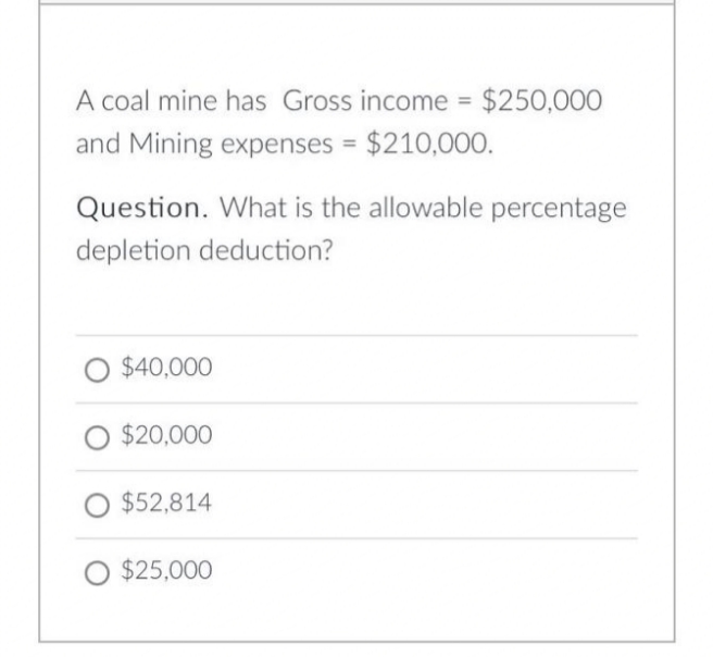 A coal mine has Gross income = $250,000
and Mining expenses = $210,000.
Question. What is the allowable percentage
depletion deduction?
$40,000
$20,000
$52,814
O $25,000