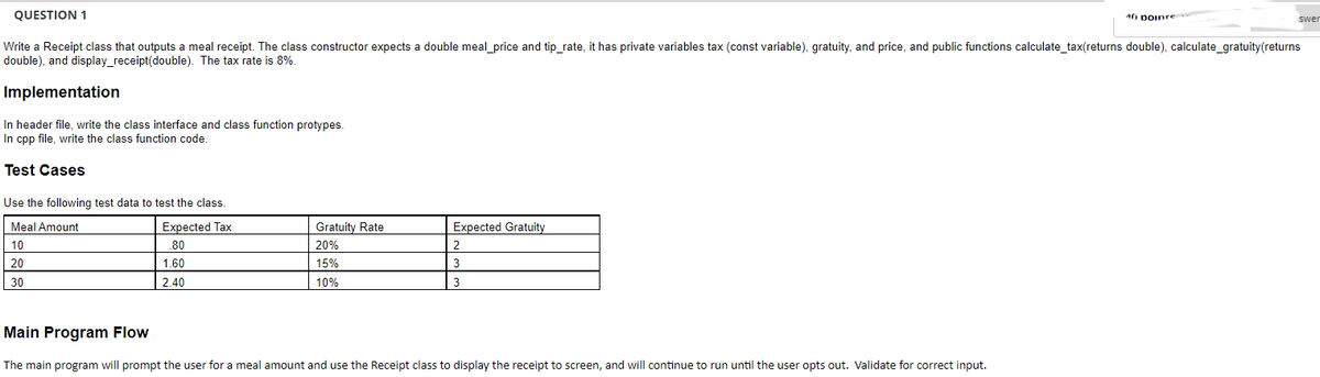 QUESTION 1
Write a Receipt class that outputs a meal receipt. The class constructor expects a double meal_price and tip_rate, it has private variables tax (const variable), gratuity, and price, and public functions calculate_tax(returns double), calculate_gratuity(returns
double), and display_receipt(double). The tax rate is 8%.
Implementation
In header file, write the class interface and class function protypes.
In cpp file, write the class function code.
Test Cases
Use the following test data to test the class.
Expected Tax
.80
1.60
2.40
Meal Amount
10
20
30
Gratuity Rate
20%
15%
10%
Expected Gratuity
2
3
3
Main Program Flow
The main program will prompt the user for a meal amount and use the Receipt class to display the receipt to screen, and will continue to run until the user opts out. Validate for correct input.
40 DOInre
swer