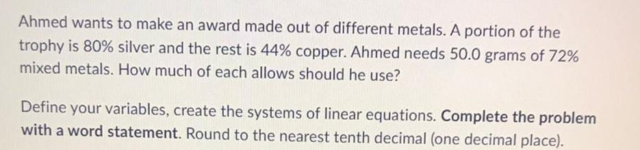 Ahmed wants to make an award made out of different metals. A portion of the
trophy is 80% silver and the rest is 44% copper. Ahmed needs 50.0 grams of 72%
mixed metals. How much of each allows should he use?
Define your variables, create the systems of linear equations. Complete the problem
with a word statement. Round to the nearest tenth decimal (one decimal place).