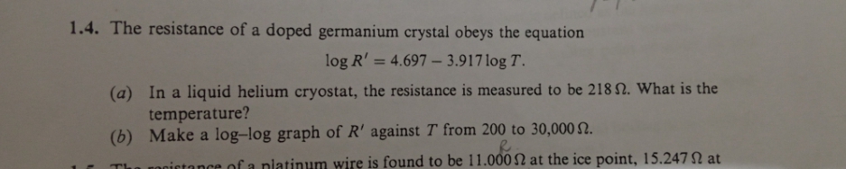 1.4. The resistance of a doped germanium crystal obeys the equation
log R' = 4.697 – 3.917 log T.
(a) In a liquid helium cryostat, the resistance is measured to be 218 N. What is the
temperature?
(b) Make a log-log graph of R' against T from 200 to 30,000 N.
Th
nocictance of a nlatinum wire is found to be 11.000 at the ice point, 15.247 N at
