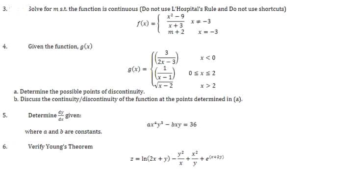 Solve for m s.t. the function is continuous (Do not use L'Hospital's Rule and Do not use shortcuts)
x - 9
f(x):
x + 3
m + 2
x= -3
x = -3
Given the function, g(x)
3
x<0
2x
g(x) =
Osxs2
x > 2
a. Determine the possible points of discontinuity.
b. Discuss the continuity/discontinuity of the function at the points determined in (a).
5.
Determine given:
axty - bxy = 36
where a and b are constants.
Verify Young's Theorem
z = In(2x + y) -
+ elx+zy)
--+
6.
