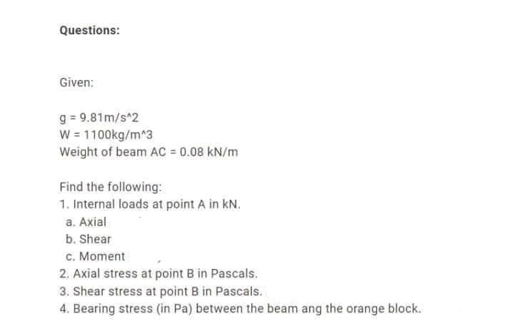 Questions:
Given:
g = 9.81m/s^2
W = 1100kg/m^3
Weight of beam AC = 0.08 kN/m
Find the following:
1. Internal loads at point A in kN.
a. Axial
b. Shear
c. Moment
2. Axial stress at point B in Pascals.
3. Shear stress at point B in Pascals.
4. Bearing stress (in Pa) between the beam ang the orange block.
