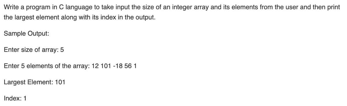 Write a program in C language to take input the size of an integer array and its elements from the user and then print
the largest element along with its index in the output.
Sample Output:
Enter size of array: 5
Enter 5 elements of the array: 12 101 -18 56 1
Largest Element: 101
Index: 1
