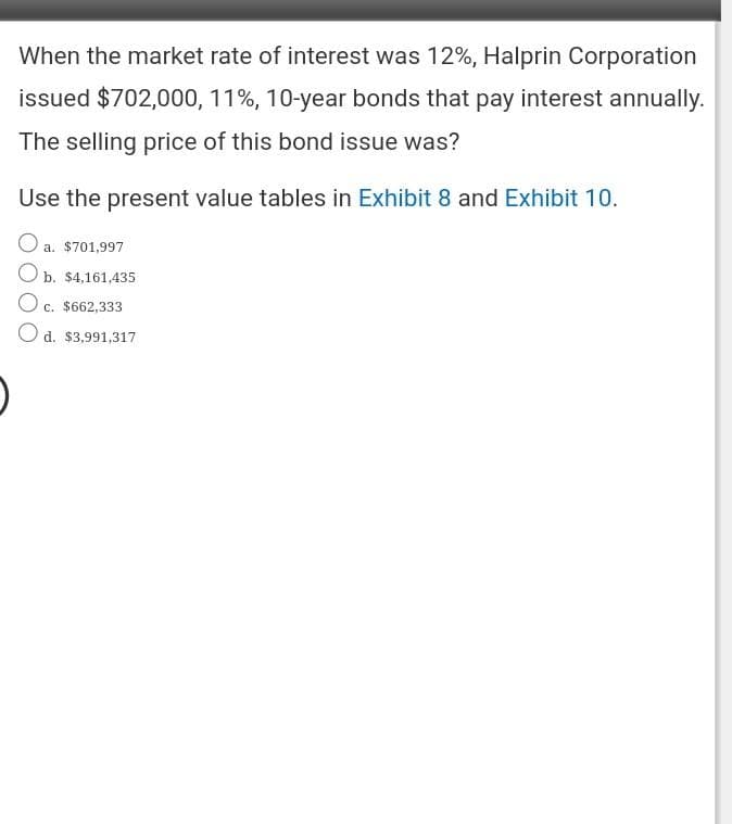 When the market rate of interest was 12%, Halprin Corporation
issued $702,000, 11%, 10-year bonds that pay interest annually.
The selling price of this bond issue was?
Use the present value tables in Exhibit 8 and Exhibit 10.
a. $701,997
Ob. $4,161,435
c. $662,333
O d. $3,991,317