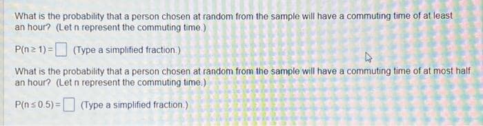 What is the probability that a person chosen at random from the sample will have a commuting time of at least
an hour? (Let n represent the commuting time.)
P(n ≥ 1) =
(Type a simplified fraction.)
What is the probability that a person chosen at random from the sample will have a commuting time of at most half
an hour? (Let n represent the commuting time.)
P(n≤ 0.5)= (Type a simplified fraction.)