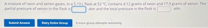 A mixture of neon and xenon gases, in a 5.13 L flask at 52 °C, contains 4.12 grams of neon and 17.9 grams of xenon. The
partial pressure of xenon in the flask is
atm and the total pressure in the flask is
atm.
Submit Answer
Retry Entire Group
6 more group attempts remaining