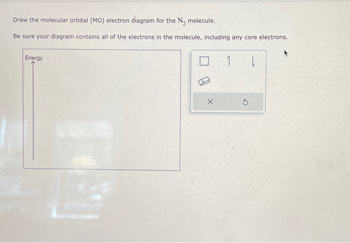 Draw the molecular orbital (MO) electron diagram for the N₂ molecule.
Be sure your diagram contains all of the electrons in the molecule, including any core electrons.
Energy
1
L