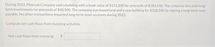 During 2022, Pharoah Company sold a building with a book value of $153,500 for proceeds of $183,500. The company also sold long-
term investments for proceeds of $40,500. The company purchased land and a new building for $328,500 by signing a long-term note
payable. No other transactions impacted long-term asset accounts during 2022.
Compute net cash flows from investing activities.
Net cash flows from investing