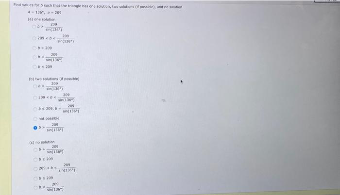 Find values for b such that the triangle has one solution, two solutions (if possible), and no solution.
A-136", -209
(a) one solution
b>
209
sin(1360)
209 < b <
b>209
209
sin(1360)
Ob < 209
(b) two solutions (if possible)
209
sin(136)
b<
209 < b <
209
sin(136)
bs 209, b
not possible
(c) no solution
b>
209
sin(136)
209
sin(136)
b2209
209 <<
Obs 209
Obe
209
sin(136)
209
sin(1360)
209
sin(1360)
209
sin(1360)