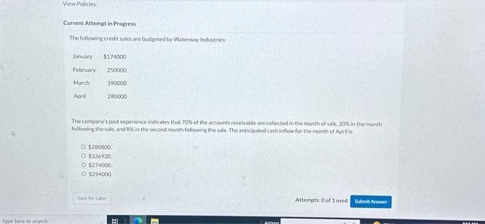 Type here to search
View Policies
Current Attempt in Progress
The following credit sales are budgeted by Waterway Industries:
January $174000
February 250000
390000
280000
March
April
The company's past experience indicates that 70% of the accounts receivable are collected in the month of sale, 20% in the month
following the sale, and 8% in the second month following the sale. The anticipated cash inflow for the month of April is
O $280800.
O $336920
O $274000
O $294000
Save for Later
Mon
Attempts: 0 of 1 used Submit Arrower
BALMA