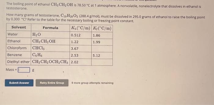 The boiling point of ethanol CH3 CH₂OH is 78.50 °C at 1 atmosphere. A nonvolatile, nonelectrolyte that dissolves in ethanol is
testosterone.
How many grams of testosterone, C19 H28 O₂ (288.4 g/mol), must be dissolved in 295.0 grams of ethanol to raise the boiling point
by 0.300 °C? Refer to the table for the necessary boiling or freezing point constant.
Solvent
K(°C/m) K(°C/m)
H₂O
0.512
CH3 CH₂OH
1.22
Chloroform
CHCl3
3.67
Benzene
C6H6
2.53
Diethyl ether CH3 CH₂ OCH₂ CH3 2.02
Mass=
Water
Ethanol
Submit Answer
g
Formula
Retry Entire Group
1.86
1.99
5.12
9 more group attempts remaining