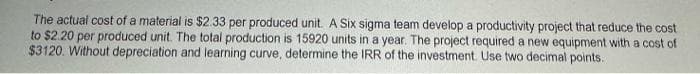 The actual cost of a material is $2.33 per produced unit. A Six sigma team develop a productivity project that reduce the cost
to $2.20 per produced unit. The total production is 15920 units in a year. The project required a new equipment with a cost of
$3120. Without depreciation and learning curve, determine the IRR of the investment. Use two decimal points.