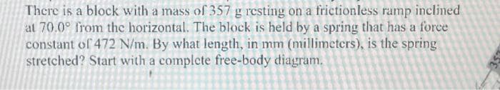 There is a block with a mass of 357 g resting on a frictionless ramp inclined
at 70.0° from the horizontal. The block is held by a spring that has a force
constant of 472 N/m. By what length, in mm (millimeters), is the spring
stretched? Start with a complete free-body diagram.