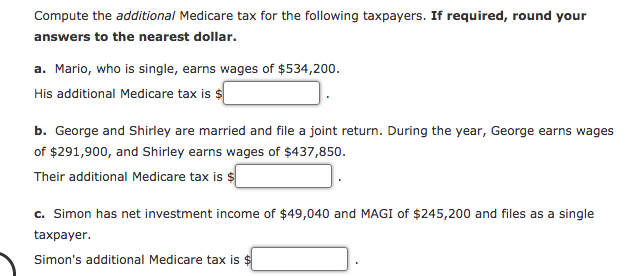 Compute the additional Medicare tax for the following taxpayers. If required, round your
answers to the nearest dollar.
a. Mario, who is single, earns wages of $534,200.
His additional Medicare tax is $
b. George and Shirley are married and file a joint return. During the year, George earns wages
of $291,900, and Shirley earns wages of $437,850.
Their additional Medicare tax is $
c. Simon has net investment income of $49,040 and MAGI of $245,200 and files as a single
taxpayer.
Simon's additional Medicare tax is $