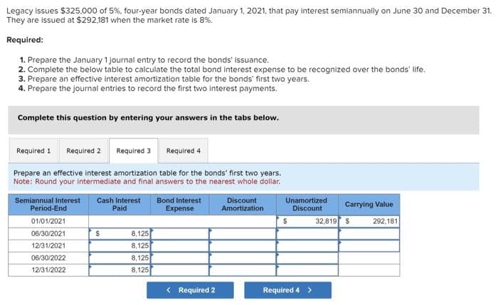 Legacy issues $325,000 of 5%, four-year bonds dated January 1, 2021, that pay interest semiannually on June 30 and December 31.
They are issued at $292,181 when the market rate is 8%.
Required:
1. Prepare the January 1 journal entry to record the bonds' issuance.
2. Complete the below table to calculate the total bond interest expense to be recognized over the bonds' life.
3. Prepare an effective interest amortization table for the bonds' first two years.
4. Prepare the journal entries to record the first two interest payments.
Complete this question by entering your answers in the tabs below.
Required 1 Required 2
Required 3
Required 4
Prepare an effective interest amortization table for the bonds' first two years.
Note: Round your intermediate and final answers to the nearest whole dollar.
Semiannual Interest Cash Interest
Paid
Period-End
01/01/2021
06/30/2021
12/31/2021
06/30/2022
12/31/2022
$
8,125
8,125
8,125
8,125
Bond Interest
Expense
< Required 2
Discount
Amortization
Unamortized
Discount
Required 4 >
Carrying Value
32,819 $
292,181