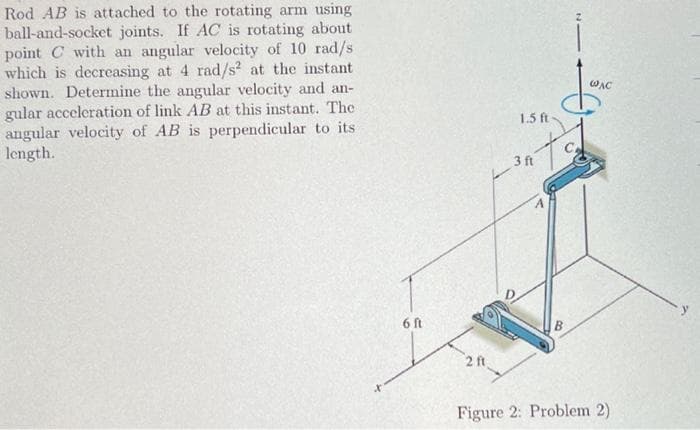 Rod AB is attached to the rotating arm using
ball-and-socket joints. If AC is rotating about
point C with an angular velocity of 10 rad/s
which is decreasing at 4 rad/s² at the instant
shown. Determine the angular velocity and an-
gular acceleration of link AB at this instant. The
angular velocity of AB is perpendicular to its
length.
6 ft
2 ft
1.5 ft
JOAC
WAC
tod
3 ft
Figure 2: Problem 2)