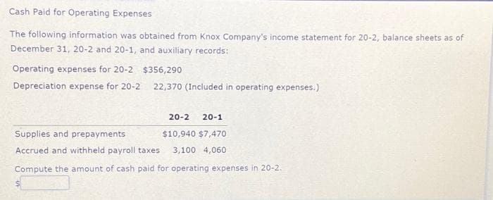 Cash Paid for Operating Expenses
The following information was obtained from Knox Company's income statement for 20-2, balance sheets as of
December 31, 20-2 and 20-1, and auxiliary records:
Operating expenses for 20-2 $356,290
Depreciation expense for 20-2
22,370 (Included in operating expenses.)
20-2 20-1
Supplies and prepayments
$10,940 $7,470
Accrued and withheld payroll taxes 3,100 4,060
Compute the amount of cash paid for operating expenses in 20-2.