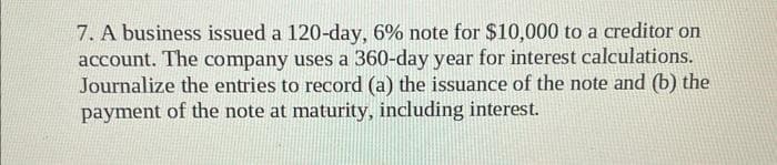 7. A business issued a 120-day, 6% note for $10,000 to a creditor on
account. The company uses a 360-day year for interest calculations.
Journalize the entries to record (a) the issuance of the note and (b) the
payment of the note at maturity, including interest.