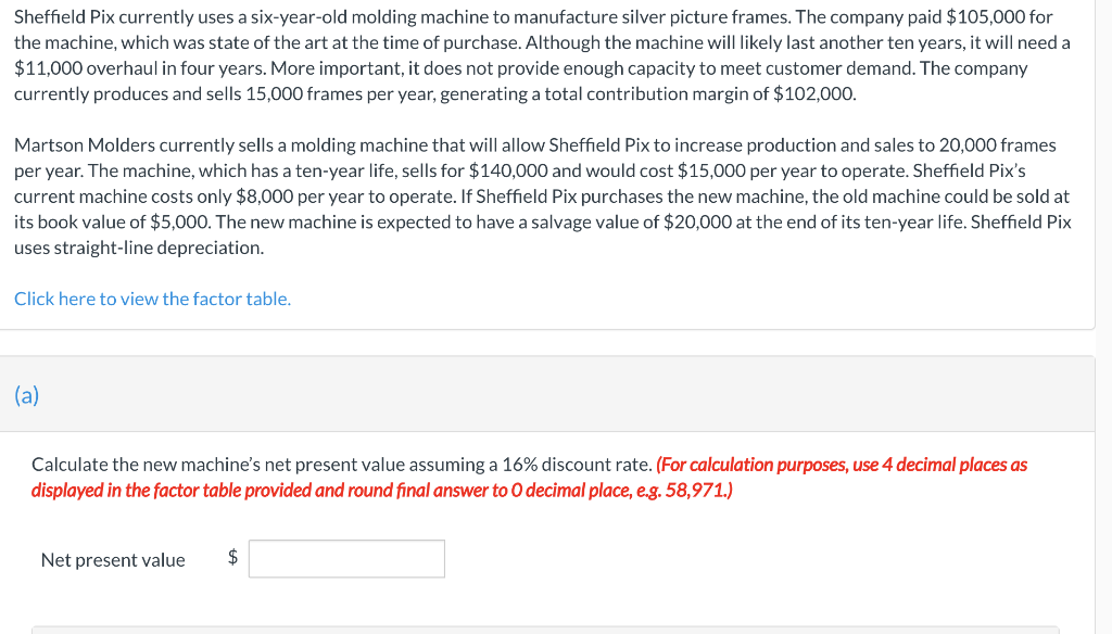 Sheffield Pix currently uses a six-year-old molding machine to manufacture silver picture frames. The company paid $105,000 for
the machine, which was state of the art at the time of purchase. Although the machine will likely last another ten years, it will need a
$11,000 overhaul in four years. More important, it does not provide enough capacity to meet customer demand. The company
currently produces and sells 15,000 frames per year, generating a total contribution margin of $102,000.
Martson Molders currently sells a molding machine that will allow Sheffield Pix to increase production and sales to 20,000 frames
per year. The machine, which has a ten-year life, sells for $140,000 and would cost $15,000 per year to operate. Sheffield Pix's
current machine costs only $8,000 per year to operate. If Sheffield Pix purchases the new machine, the old machine could be sold at
its book value of $5,000. The new machine is expected to have a salvage value of $20,000 at the end of its ten-year life. Sheffield Pix
uses straight-line depreciation.
Click here to view the factor table.
(a)
Calculate the new machine's net present value assuming a 16% discount rate. (For calculation purposes, use 4 decimal places as
displayed in the factor table provided and round final answer to O decimal place, e.g. 58,971.)
Net present value $