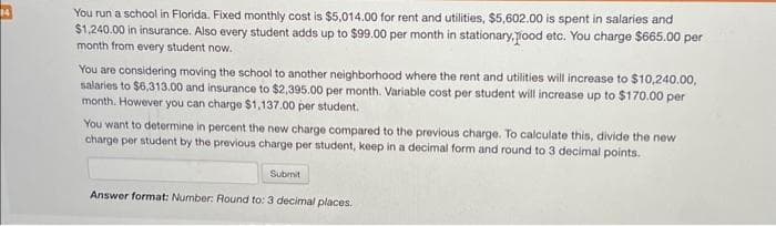 You run a school in Florida. Fixed monthly cost is $5,014.00 for rent and utilities, $5,602.00 is spent in salaries and
$1,240.00 in insurance. Also every student adds up to $99.00 per month in stationary.pood etc. You charge $665.00 per
month from every student now.
You are considering moving the school to another neighborhood where the rent and utilities will increase to $10,240.00,
salaries to $6,313.00 and insurance to $2,395.00 per month. Variable cost per student will increase up to $170.00 per
month. However you can charge $1,137.00 per student.
You want to determine in percent the new charge compared to the previous charge. To calculate this, divide the new
charge per student by the previous charge per student, keep in a decimal form and round to 3 decimal points.
Submit
Answer format: Number: Round to: 3 decimal places.