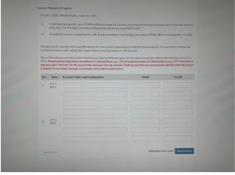 Current Attempt in Progress
On July 1, 2025, Whispering Inc. made two sales
1.
It sold land having a fair value of $905,690 in exchange for a 4-year zero interest -bearing promissory note in the face amount
of $1,425.116. The land is carried on Whispering's books at a cost of $594,100
It rendered services in exchange for a 3%, 8-year promissory note having a face value of $408.280 (interest payable annually.
2.
Whispering Inc. recently had to pay 8% interest for money that it borrowed from British National Bank. The customers in these two
transactions have credit ratings that require them to borrow money at 12% interest.
Record the two journal entries that should be recorded by Whispering Inc. for the sales transactions above that took place on July 1,
2025. (Round present value factor calculations to 5 decimal places, eg 1.25124 and final answers to 0 decimal places, eg 5,275. no entry is
required, select "No Entry for the account titles and enter O for the amounts Credit account titles are automatically indented when the amount
is entered. Do not indent manually List all debit entries before credit entries)
No. Date Account Titles and Explanation
July 1,
2025
1
2
July 1
2025
Debit
1000
Credit
Attempts: 0 of 1 used Submit A