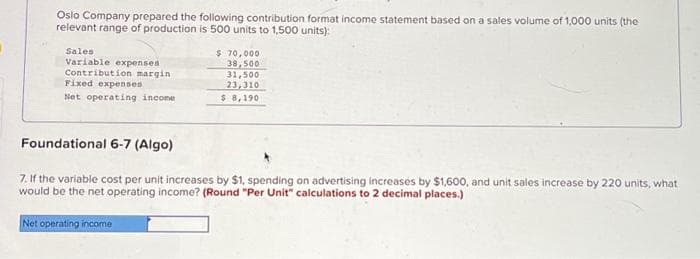 Oslo Company prepared the following contribution format income statement based on a sales volume of 1,000 units (the
relevant range of production is 500 units to 1,500 units):
Sales
Variable expenses
Contribution margin
Fixed expenses
Net operating income
$ 70,000
38,500
31,500
23,310
$ 8,190
Foundational 6-7 (Algo)
7. If the variable cost per unit increases by $1, spending on advertising increases by $1,600, and unit sales increase by 220 units, what
would be the net operating income? (Round "Per Unit" calculations to 2 decimal places.)
Net operating income