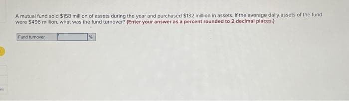 A mutual fund sold $158 million of assets during the year and purchased $132 million in assets. If the average daily assets of the fund
were $496 million, what was the fund turnover? (Enter your answer as a percent rounded to 2 decimal places.)
Fund turnover
%