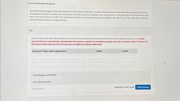 Current Attempt in Progress
As production manager, Chris noticed that several recent production runs generated a decent-sized collection of scrap pieces in the
designated scrap bin. He looks at current prices for this scrap and recognizes the market price is relatively high for this material right
now, so he makes plans to sell it. He estimates that there are 53 pounds of scrap available to be sold. The current sales price is $8 per
pound for this particular scrap material.
(a)
Assume Chris uses the sales method to account for scrap. Record the journal entry for the sale of all the scrap for cash. (Credit
account titles are automatically indented when the amount is entered. Do not indent manually. If no entry is required, select "No Entry for
the account titles and enter O for the amounts. List debit entry before credit entry)
Account Titles and Explanation
eTextbook and Media
List of Accounts
Save for Later
Debit
Credit
Attempts: 0 of 3 used Submit Answer