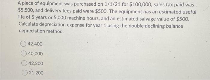 A piece of equipment was purchased on 1/1/21 for $100,000, sales tax paid was
$5,500, and delivery fees paid were $500. The equipment has an estimated useful
life of 5 years or 5,000 machine hours, and an estimated salvage value of $500.
Calculate depreciation expense for year 1 using the double declining balance
depreciation method.
42,400
40,000
42,200
21,200