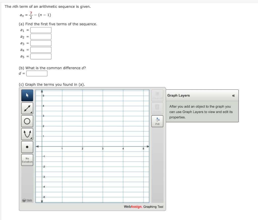 The nth term of an arithmetic sequence is given.
7
an =
= 1/2-(n-1)
(a) Find the first five terms of the sequence.
a1 =
a2 =
a3 =
a4 =
85 =
(b) What is the common difference d?
d =
(c) Graph the terms you found in (a).
No
Solution
→ Help
5
4
3
2
4
-1
-2
-3
4
-5
2
3
4
5
Fill
WebAssign. Graphing Tool
Graph Layers
<<<
After you add an object to the graph you
can use Graph Layers to view and edit its
properties.