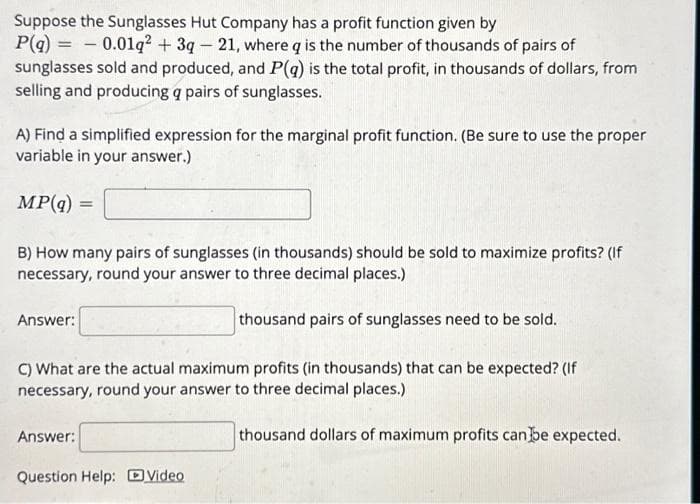 Suppose the Sunglasses Hut Company has a profit function given by
P(q) = 0.01q2 + 3q - 21, where q is the number of thousands of pairs of
sunglasses sold and produced, and P(q) is the total profit, in thousands of dollars, from
selling and producing a pairs of sunglasses.
A) Find a simplified expression for the marginal profit function. (Be sure to use the proper
variable in your answer.)
MP(q) =
B) How many pairs of sunglasses (in thousands) should be sold to maximize profits? (If
necessary, round your answer to three decimal places.)
thousand pairs of sunglasses need to be sold.
Answer:
C) What are the actual maximum profits (in thousands) that can be expected? (If
necessary, round your answer to three decimal places.)
thousand dollars of maximum profits can be expected.
Answer:
Question Help: Video