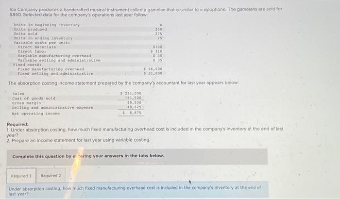 Ida Company produces a handcrafted musical instrument called a gamelan that is similar to a xylophone. The gamelans are sold for
$840. Selected data for the company's operations last year follow:
Unita in beginning inventory
Units produced
Units sold
Units in ending inventory
Variable coste per unit:
Direct naterials
Direct labor
Variable manufacturing overhead
Variable selling and administrative
Fixed costs:
Sales
Cost of goods sold.
Gross margin
Selling and administrative expense
Net operating income
$ 231,000
181,500
0
300
Fixed manufacturing overhead
$ 66,000
Fixed selling and administrative
$ 31,000
The absorption costing income statement prepared by the company's accountant for last year appears below:
49,500
40,625
$8,875
275
25
$100
$310
$30
Required:
1. Under absorption costing, how much fixed manufacturing overhead cost is included in the company's inventory at the end of last
year?
2. Prepare an income statement for last year using variable costing.
Complete this question by etering your answers in the tabs below.
Required 1 Required 2
Under absorption costing, how much fixed manufacturing overhead cost is included in the company's inventory at the end of
last year?