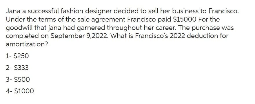 Jana a successful fashion designer decided to sell her business to Francisco.
Under the terms of the sale agreement Francisco paid $15000 For the
goodwill that jana had garnered throughout her career. The purchase was
completed on September 9,2022. What is Francisco's 2022 deduction for
amortization?
1- $250
2- $333
3- $500
4- $1000