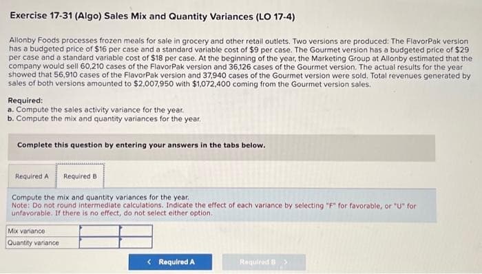 Exercise 17-31 (Algo) Sales Mix and Quantity Variances (LO 17-4)
Allonby Foods processes frozen meals for sale in grocery and other retail outlets. Two versions are produced: The FlavorPak version
has a budgeted price of $16 per case and a standard variable cost of $9 per case. The Gourmet version has a budgeted price of $29
per case and a standard variable cost of $18 per case. At the beginning of the year, the Marketing Group at Allonby estimated that the
company would sell 60,210 cases of the FlavorPak version and 36,126 cases of the Gourmet version. The actual results for the year
showed that 56,910 cases of the FlavorPak version and 37,940 cases of the Gourmet version were sold. Total revenues generated by
sales of both versions amounted to $2,007,950 with $1,072,400 coming from the Gourmet version sales.
Required:
a. Compute the sales activity variance for the year.
b. Compute the mix and quantity variances for the year.
Complete this question by entering your answers in the tabs below.
Required A Required B
Compute the mix and quantity variances for the year.
Note: Do not round intermediate calculations. Indicate the effect of each variance by selecting "F" for favorable, or "U" for
unfavorable. If there is no effect, do not select either option.
Mix variance
Quantity variance
< Required A
Required B