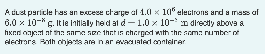 A dust particle has an excess charge of 4.0 × 106 electrons and a mass of
6.0 × 10-8 g. It is initially held at d = 1.0 × 10-³
1.0 × 10-³ m directly above a
fixed object of the same size that is charged with the same number of
electrons. Both objects are in an evacuated container.