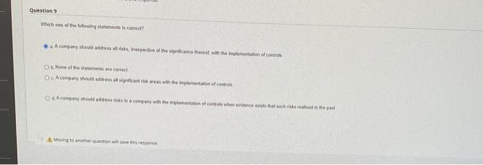 Question 9
Which one of the following statements is correct?
a A company should address all risks, respective of the significance thereof, with the implementation of controls
Ob. None of the statements are correct
OcAcompany should address all significant risk areas with the implementation of controls
OdA company should address risks in a company with the implementation of controls when evidence exists that such risks realised in the past
Moving to another question will save this response